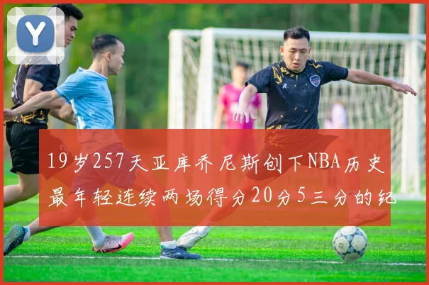 19岁257天亚库乔尼斯创下NBA历史最年轻连续两场得分20分5三分的纪录