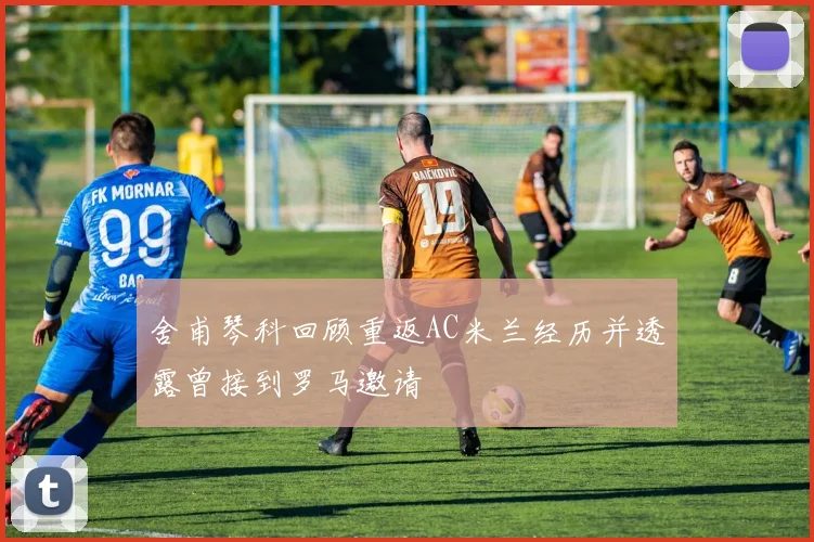 舍甫琴科回顾重返AC米兰经历并透露曾接到罗马邀请