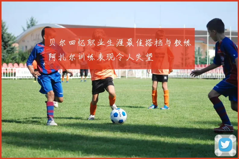 贝尔回忆职业生涯最佳搭档与教练阿扎尔训练表现令人失望