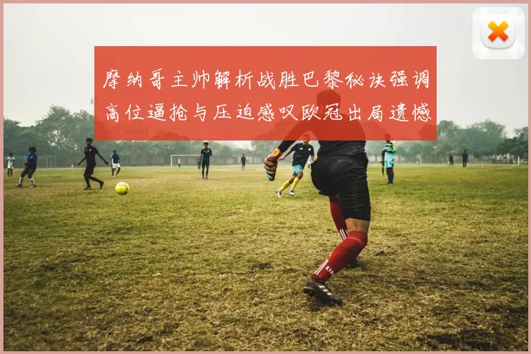 摩纳哥主帅解析战胜巴黎秘诀强调高位逼抢与压迫感叹欧冠出局遗憾