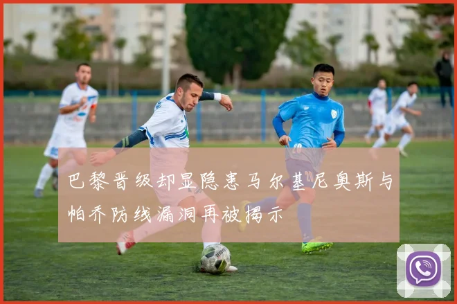 巴黎晋级却显隐患马尔基尼奥斯与帕乔防线漏洞再被揭示