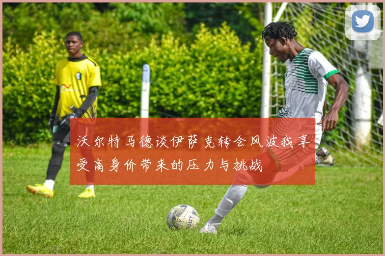 沃尔特马德谈伊萨克转会风波我享受高身价带来的压力与挑战