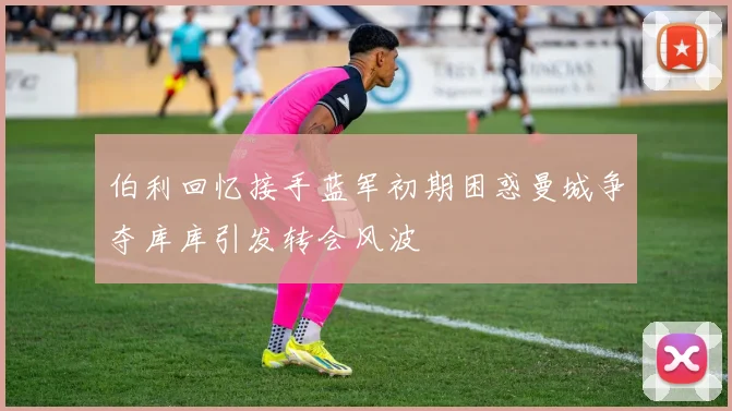 伯利回忆接手蓝军初期困惑曼城争夺库库引发转会风波