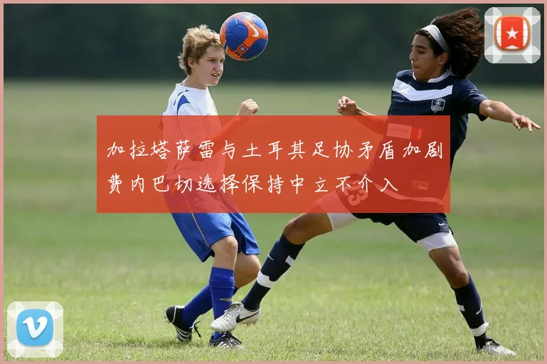 加拉塔萨雷与土耳其足协矛盾加剧费内巴切选择保持中立不介入