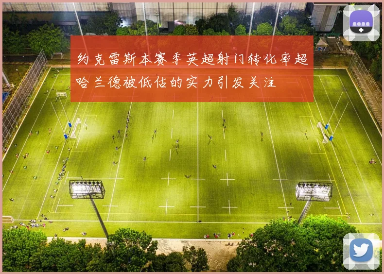 约克雷斯本赛季英超射门转化率超哈兰德被低估的实力引发关注