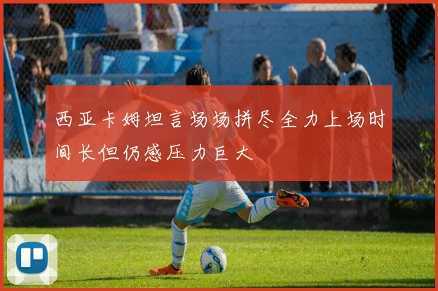 西亚卡姆坦言场场拼尽全力上场时间长但仍感压力巨大