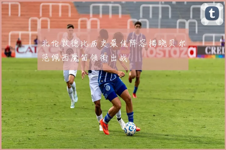 北伦敦德比历史最佳阵容揭晓贝尔范佩西魔笛领衔出战