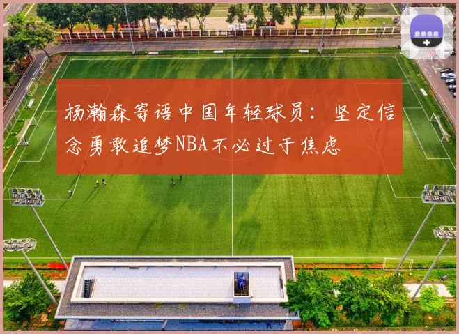 杨瀚森寄语中国年轻球员：坚定信念勇敢追梦NBA不必过于焦虑