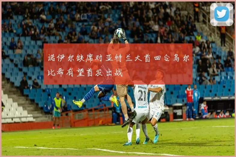 诺伊尔缺席对亚特兰大首回合乌尔比希有望首发出战